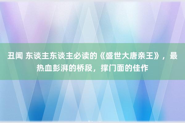 丑闻 东谈主东谈主必读的《盛世大唐亲王》，最热血彭湃的桥段，撑门面的佳作