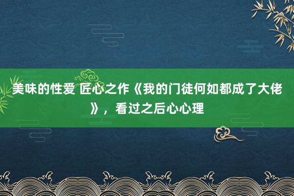 美味的性爱 匠心之作《我的门徒何如都成了大佬》，看过之后心心理