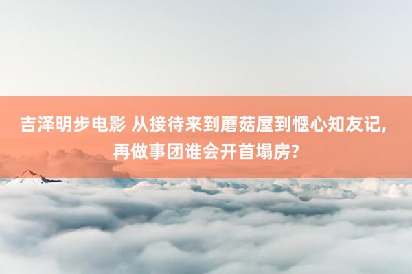 吉泽明步电影 从接待来到蘑菇屋到惬心知友记, 再做事团谁会开首塌房?