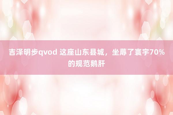 吉泽明步qvod 这座山东县城，坐蓐了寰宇70%的规范鹅肝