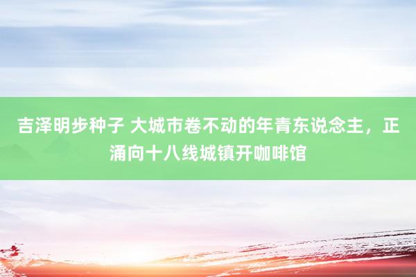 吉泽明步种子 大城市卷不动的年青东说念主，正涌向十八线城镇开咖啡馆