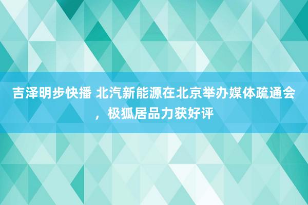 吉泽明步快播 北汽新能源在北京举办媒体疏通会，极狐居品力获好评