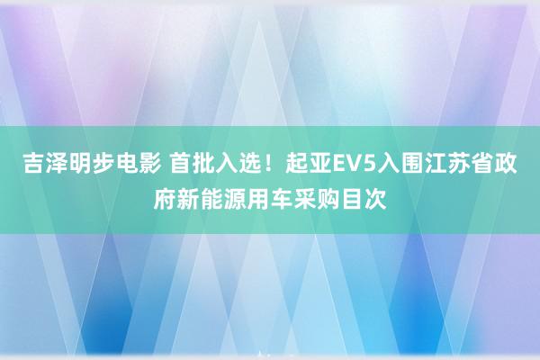 吉泽明步电影 首批入选！起亚EV5入围江苏省政府新能源用车采购目次