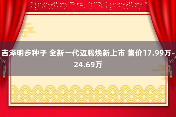 吉泽明步种子 全新一代迈腾焕新上市 售价17.99万-24.69万