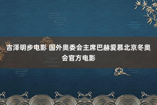 吉泽明步电影 国外奥委会主席巴赫爱慕北京冬奥会官方电影