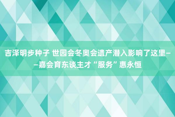 吉泽明步种子 世园会冬奥会遗产潜入影响了这里——嘉会育东谈主才“服务”惠永恒