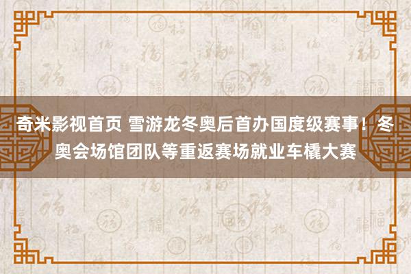 奇米影视首页 雪游龙冬奥后首办国度级赛事！冬奥会场馆团队等重返赛场就业车橇大赛