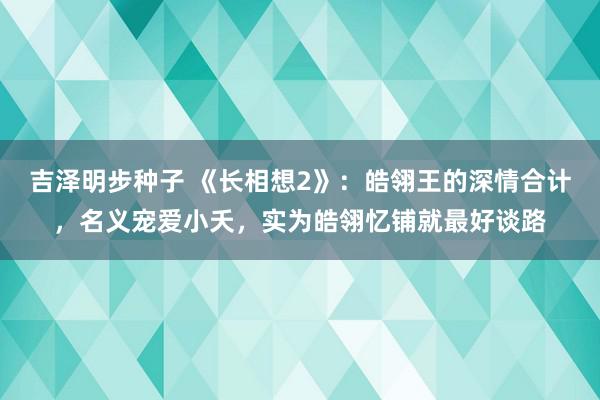 吉泽明步种子 《长相想2》：皓翎王的深情合计，名义宠爱小夭，实为皓翎忆铺就最好谈路