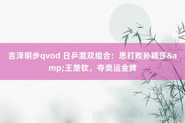 吉泽明步qvod 日乒混双组合：思打败孙颖莎&王楚钦，夺奥运金牌