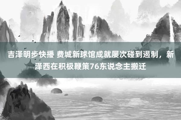 吉泽明步快播 费城新球馆成就屡次碰到遏制，新泽西在积极鞭策76东说念主搬迁