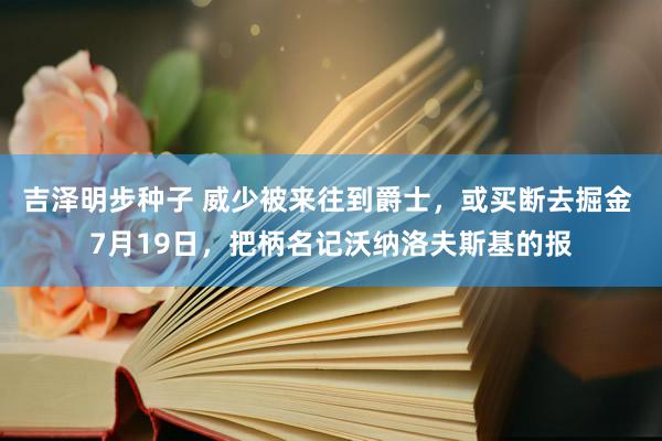 吉泽明步种子 威少被来往到爵士，或买断去掘金 7月19日，把柄名记沃纳洛夫斯基的报