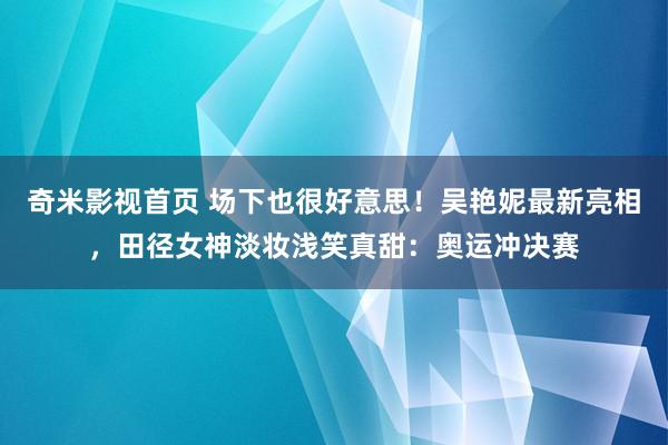 奇米影视首页 场下也很好意思！吴艳妮最新亮相，田径女神淡妆浅笑真甜：奥运冲决赛