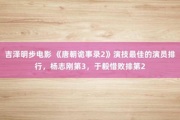 吉泽明步电影 《唐朝诡事录2》演技最佳的演员排行，杨志刚第3，于毅惜败排第2