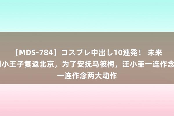 【MDS-784】コスプレ中出し10連発！ 未来 张兰告别小王子复返北京，为了安抚马筱梅，汪小菲一连作念两大动作