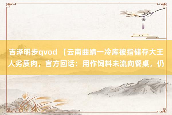 吉泽明步qvod 【云南曲靖一冷库被指储存大王人劣质肉，官方回话：用作饲料未流向餐桌，仍