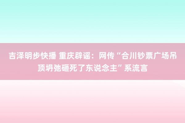 吉泽明步快播 重庆辟谣：网传“合川钞票广场吊顶坍弛砸死了东说念主”系流言