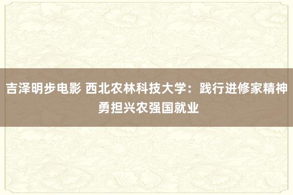 吉泽明步电影 西北农林科技大学：践行进修家精神 勇担兴农强国就业