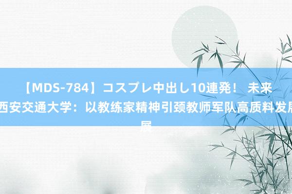 【MDS-784】コスプレ中出し10連発！ 未来 西安交通大学：以教练家精神引颈教师军队高质料发展