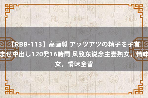 【RBB-113】高画質 アッツアツの精子を子宮に孕ませ中出し120発16時間 风致东说念主妻熟女，情味全皆