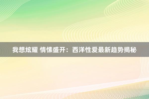 我想炫耀 情愫盛开：西洋性爱最新趋势揭秘