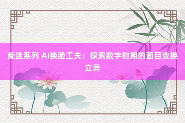 痴迷系列 AI换脸工夫：探索数字时期的面目变换立异