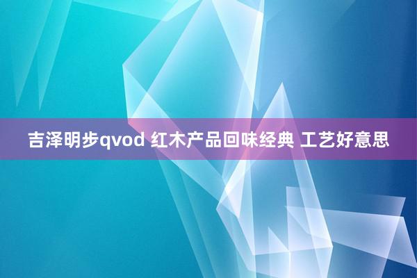 吉泽明步qvod 红木产品回味经典 工艺好意思