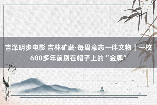 吉泽明步电影 吉林矿藏·每周意志一件文物｜一枚600多年前别在帽子上的“金牌”