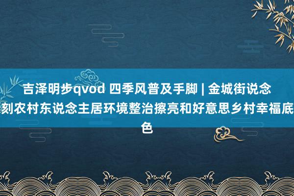 吉泽明步qvod 四季风普及手脚 | 金城街说念深刻农村东说念主居环境整治擦亮和好意思乡村幸福底色