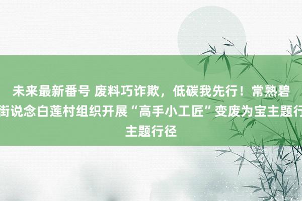 未来最新番号 废料巧诈欺，低碳我先行！常熟碧溪街说念白莲村组织开展“高手小工匠”变废为宝主题行径