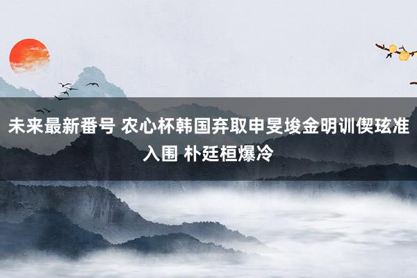 未来最新番号 农心杯韩国弃取申旻埈金明训偰玹准入围 朴廷桓爆冷