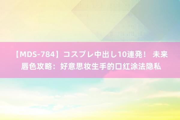 【MDS-784】コスプレ中出し10連発！ 未来 唇色攻略：好意思妆生手的口红涂法隐私