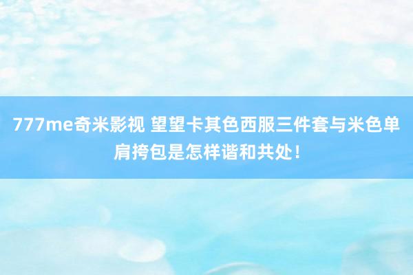 777me奇米影视 望望卡其色西服三件套与米色单肩挎包是怎样谐和共处！