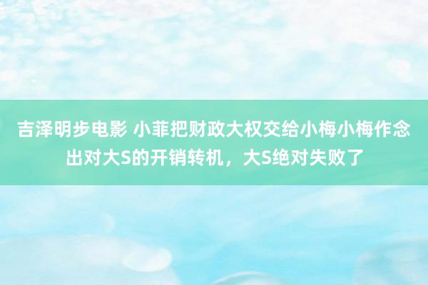 吉泽明步电影 小菲把财政大权交给小梅小梅作念出对大S的开销转机，大S绝对失败了