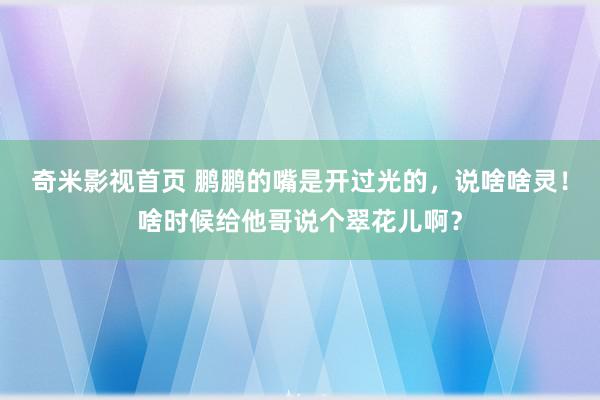 奇米影视首页 鹏鹏的嘴是开过光的，说啥啥灵！啥时候给他哥说个翠花儿啊？