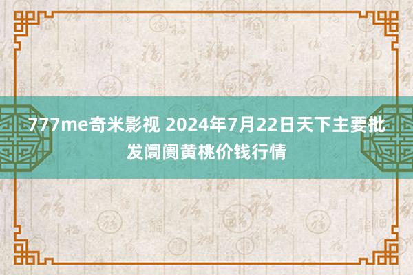 777me奇米影视 2024年7月22日天下主要批发阛阓黄桃价钱行情