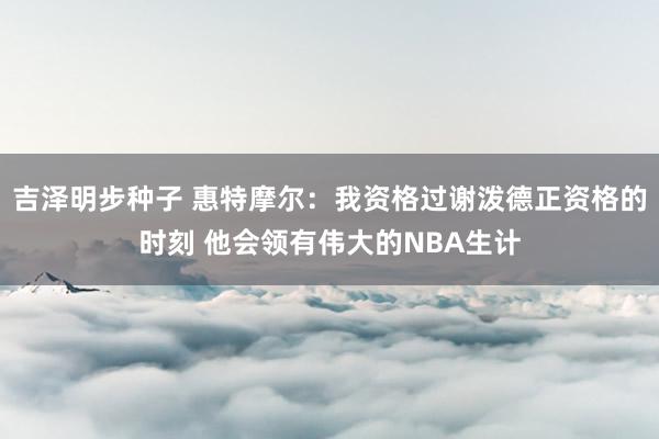 吉泽明步种子 惠特摩尔：我资格过谢泼德正资格的时刻 他会领有伟大的NBA生计