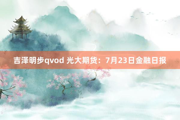 吉泽明步qvod 光大期货：7月23日金融日报