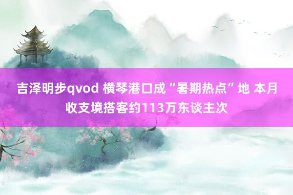 吉泽明步qvod 横琴港口成“暑期热点”地 本月收支境搭客约113万东谈主次