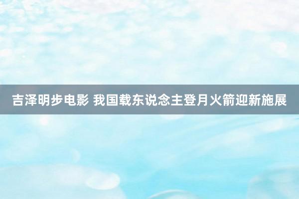 吉泽明步电影 我国载东说念主登月火箭迎新施展