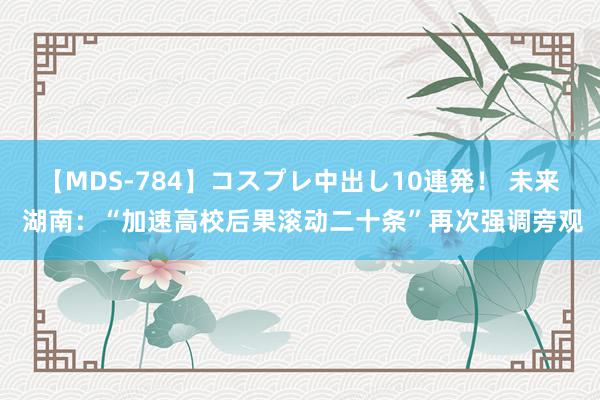 【MDS-784】コスプレ中出し10連発！ 未来 湖南：“加速高校后果滚动二十条”再次强调旁观