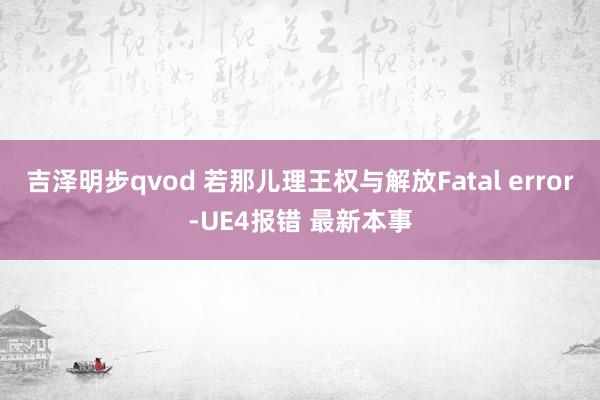 吉泽明步qvod 若那儿理王权与解放Fatal error-UE4报错 最新本事