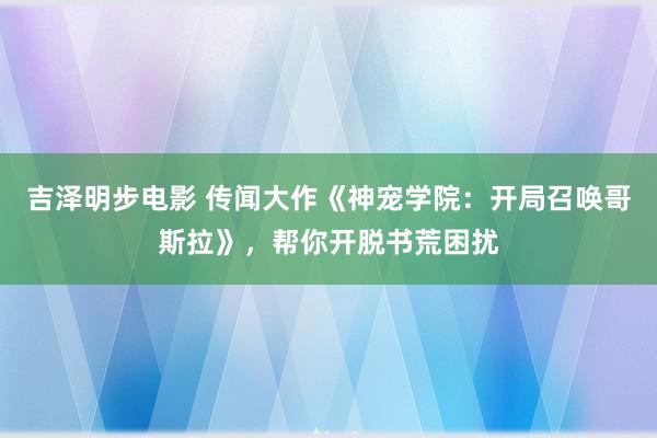 吉泽明步电影 传闻大作《神宠学院：开局召唤哥斯拉》，帮你开脱书荒困扰