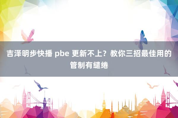 吉泽明步快播 pbe 更新不上？教你三招最佳用的管制有缱绻