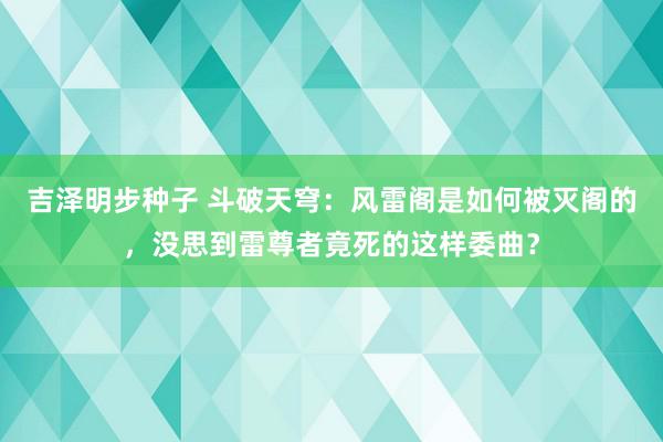 吉泽明步种子 斗破天穹：风雷阁是如何被灭阁的，没思到雷尊者竟死的这样委曲？