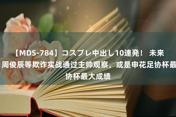 【MDS-784】コスプレ中出し10連発！ 未来 东体：周俊辰等欺诈实战通过主帅观察，或是申花足协杯最大成绩