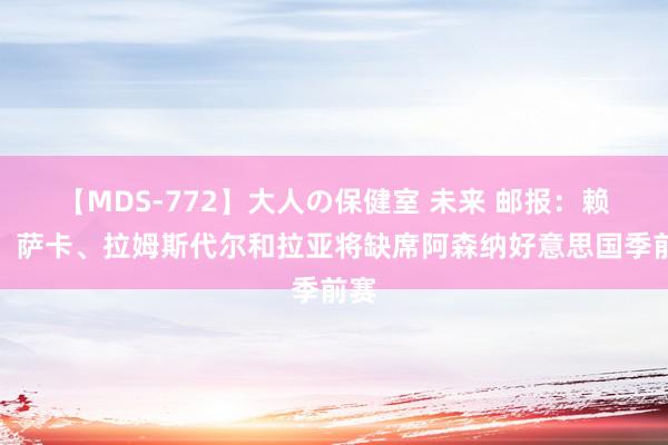 【MDS-772】大人の保健室 未来 邮报：赖斯、萨卡、拉姆斯代尔和拉亚将缺席阿森纳好意思国季前赛