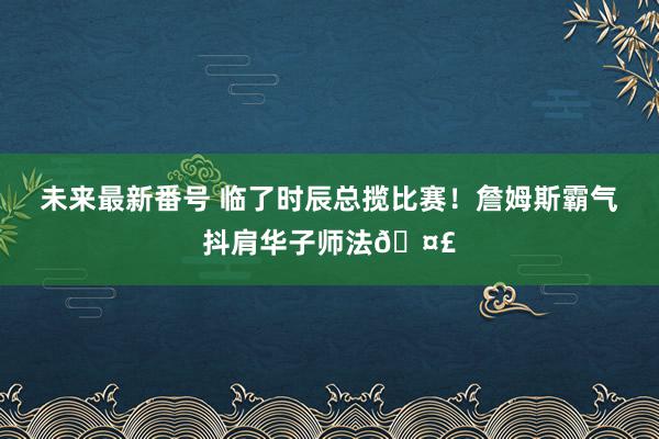 未来最新番号 临了时辰总揽比赛！詹姆斯霸气抖肩华子师法🤣