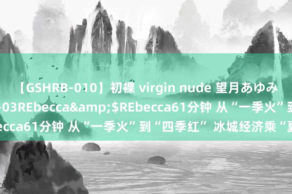 【GSHRB-010】初裸 virgin nude 望月あゆみ</a>2013-01-03REbecca&$REbecca61分钟 从“一季火”到“四季红” 冰城经济乘“夏”而上