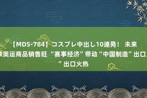 【MDS-784】コスプレ中出し10連発！ 未来 巴黎奥运商品销售旺 “赛事经济”带动“中国制造”出口火热