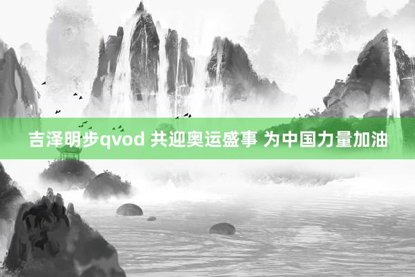 吉泽明步qvod 共迎奥运盛事 为中国力量加油